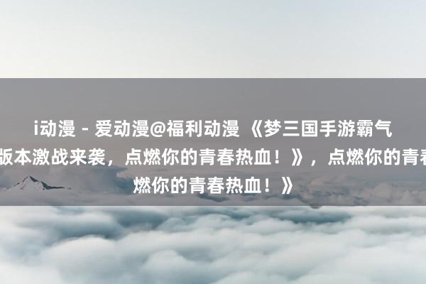 i动漫 - 爱动漫@福利动漫 《梦三国手游霸气回归！多版本激战来袭，点燃你的青春热血！》，点燃你的青春热血！》