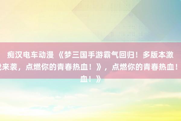 痴汉电车动漫 《梦三国手游霸气回归！多版本激战来袭，点燃你的青春热血！》，点燃你的青春热血！》