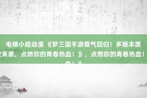 电梯小姐动漫 《梦三国手游霸气回归！多版本激战来袭，点燃你的青春热血！》，点燃你的青春热血！》