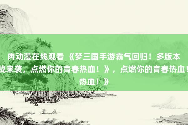 肉动漫在线观看 《梦三国手游霸气回归！多版本激战来袭，点燃你的青春热血！》，点燃你的青春热血！》