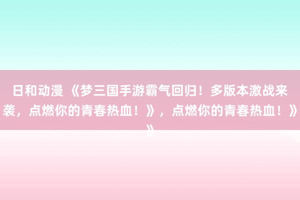 日和动漫 《梦三国手游霸气回归！多版本激战来袭，点燃你的青春热血！》，点燃你的青春热血！》