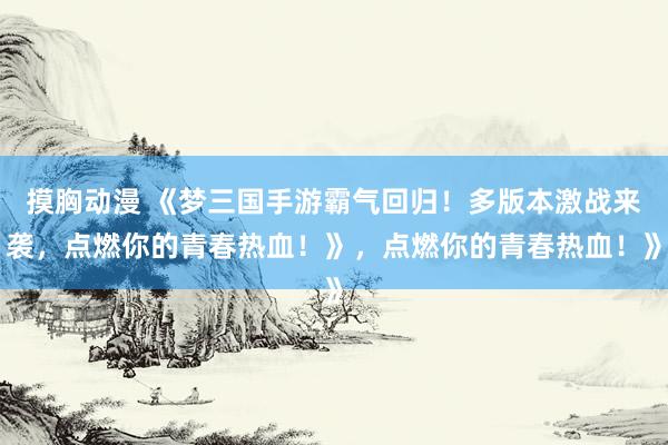 摸胸动漫 《梦三国手游霸气回归！多版本激战来袭，点燃你的青春热血！》，点燃你的青春热血！》