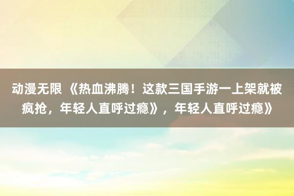 动漫无限 《热血沸腾！这款三国手游一上架就被疯抢，年轻人直呼过瘾》，年轻人直呼过瘾》
