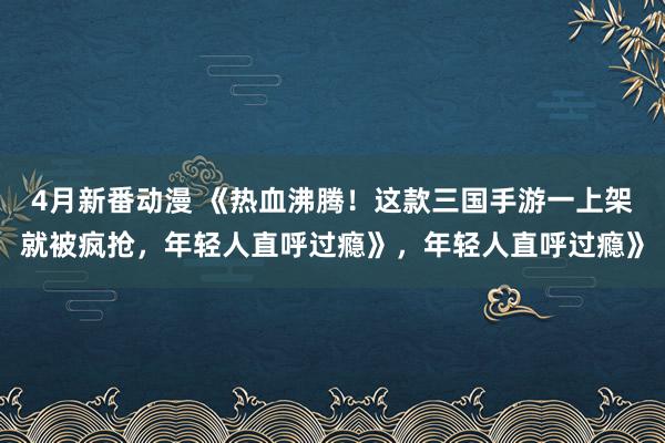 4月新番动漫 《热血沸腾！这款三国手游一上架就被疯抢，年轻人直呼过瘾》，年轻人直呼过瘾》