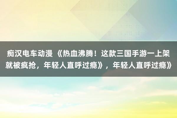 痴汉电车动漫 《热血沸腾！这款三国手游一上架就被疯抢，年轻人直呼过瘾》，年轻人直呼过瘾》