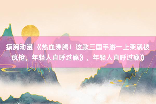 摸胸动漫 《热血沸腾！这款三国手游一上架就被疯抢，年轻人直呼过瘾》，年轻人直呼过瘾》