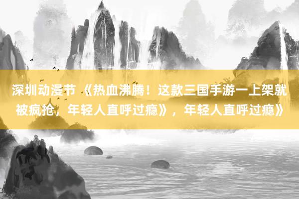 深圳动漫节 《热血沸腾！这款三国手游一上架就被疯抢，年轻人直呼过瘾》，年轻人直呼过瘾》