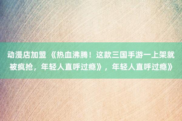 动漫店加盟 《热血沸腾！这款三国手游一上架就被疯抢，年轻人直呼过瘾》，年轻人直呼过瘾》