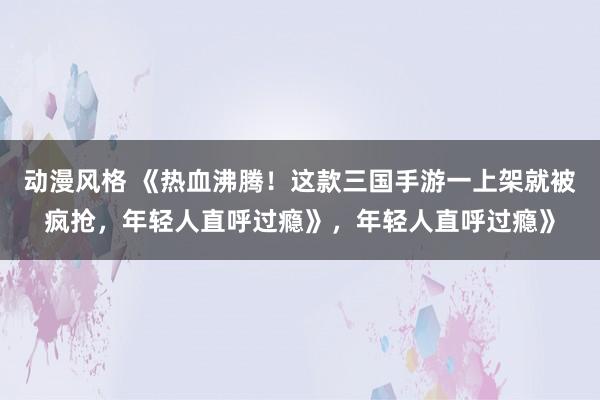 动漫风格 《热血沸腾！这款三国手游一上架就被疯抢，年轻人直呼过瘾》，年轻人直呼过瘾》