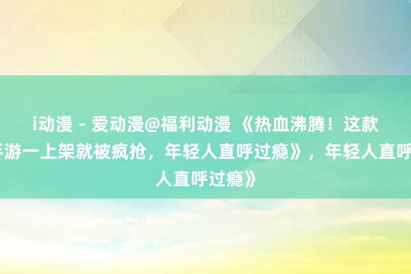 i动漫 - 爱动漫@福利动漫 《热血沸腾！这款三国手游一上架就被疯抢，年轻人直呼过瘾》，年轻人直呼过瘾》
