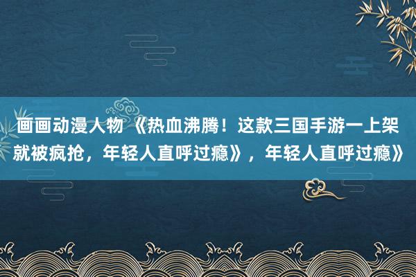 画画动漫人物 《热血沸腾！这款三国手游一上架就被疯抢，年轻人直呼过瘾》，年轻人直呼过瘾》