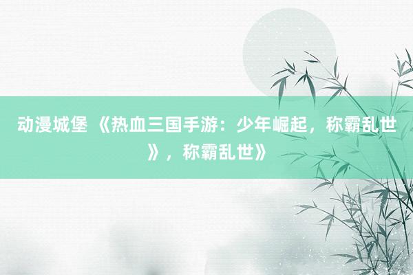 动漫城堡 《热血三国手游：少年崛起，称霸乱世》，称霸乱世》