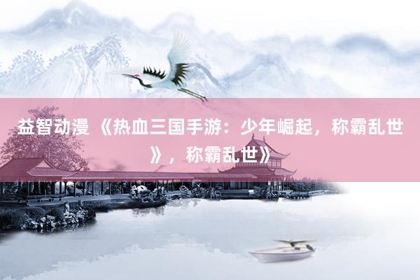 益智动漫 《热血三国手游：少年崛起，称霸乱世》，称霸乱世》