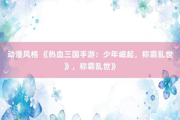 动漫风格 《热血三国手游：少年崛起，称霸乱世》，称霸乱世》