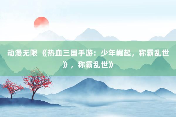 动漫无限 《热血三国手游：少年崛起，称霸乱世》，称霸乱世》
