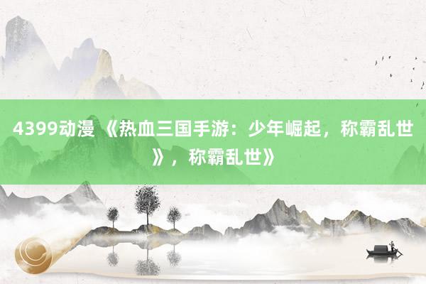 4399动漫 《热血三国手游：少年崛起，称霸乱世》，称霸乱世》