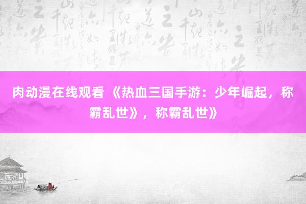肉动漫在线观看 《热血三国手游：少年崛起，称霸乱世》，称霸乱世》