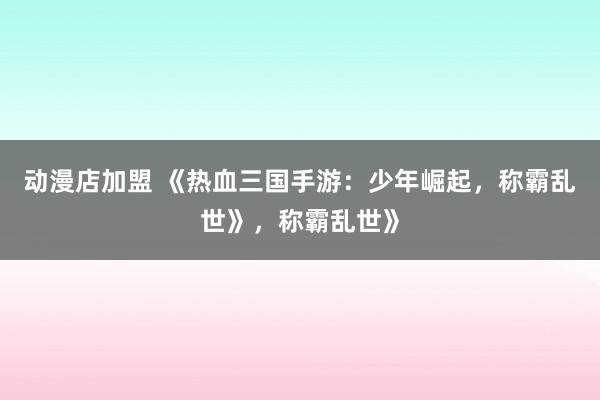动漫店加盟 《热血三国手游：少年崛起，称霸乱世》，称霸乱世》