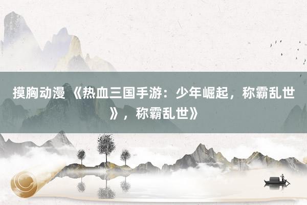 摸胸动漫 《热血三国手游：少年崛起，称霸乱世》，称霸乱世》