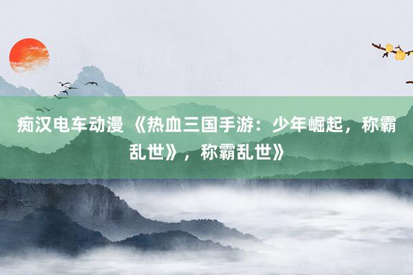 痴汉电车动漫 《热血三国手游：少年崛起，称霸乱世》，称霸乱世》