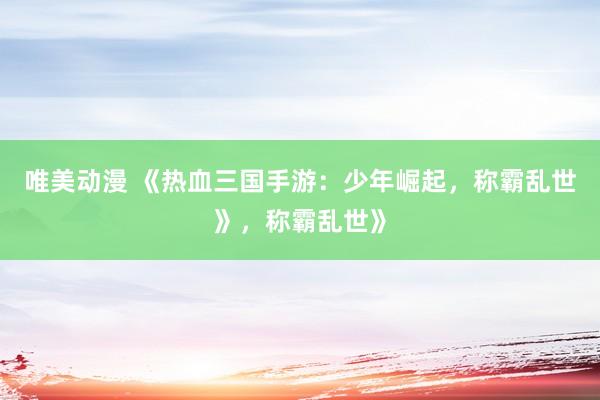 唯美动漫 《热血三国手游：少年崛起，称霸乱世》，称霸乱世》