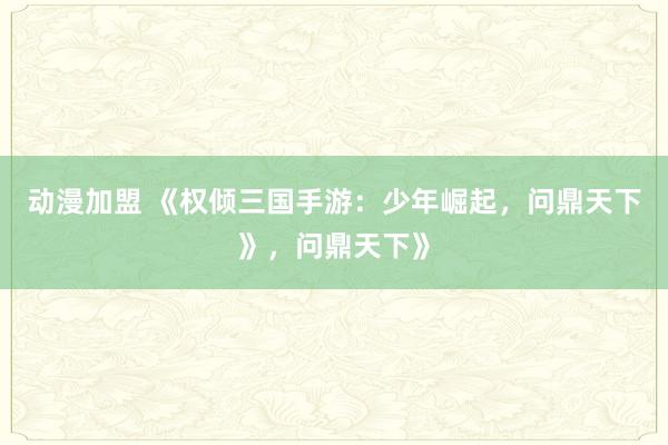 动漫加盟 《权倾三国手游：少年崛起，问鼎天下》，问鼎天下》