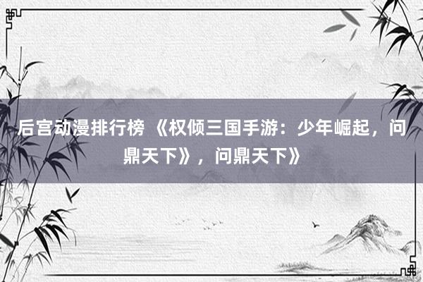 后宫动漫排行榜 《权倾三国手游：少年崛起，问鼎天下》，问鼎天下》