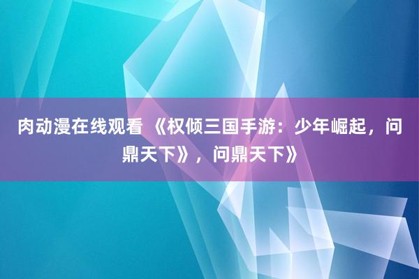 肉动漫在线观看 《权倾三国手游：少年崛起，问鼎天下》，问鼎天下》