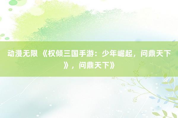 动漫无限 《权倾三国手游：少年崛起，问鼎天下》，问鼎天下》