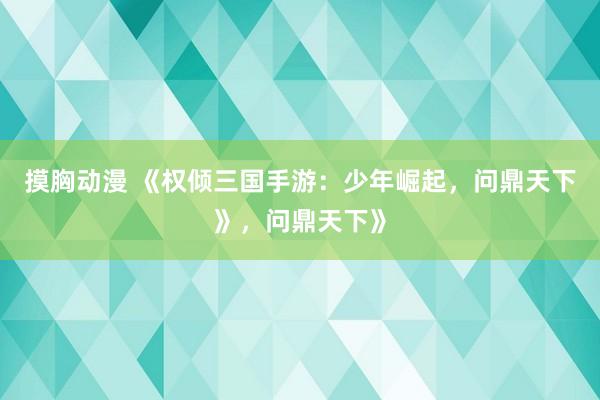 摸胸动漫 《权倾三国手游：少年崛起，问鼎天下》，问鼎天下》