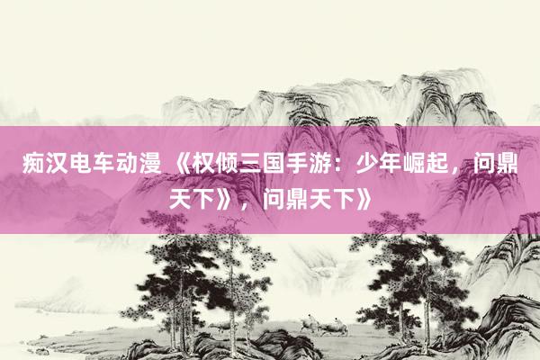 痴汉电车动漫 《权倾三国手游：少年崛起，问鼎天下》，问鼎天下》