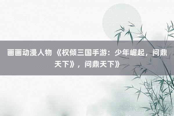 画画动漫人物 《权倾三国手游：少年崛起，问鼎天下》，问鼎天下》