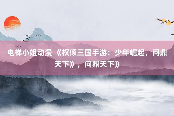 电梯小姐动漫 《权倾三国手游：少年崛起，问鼎天下》，问鼎天下》