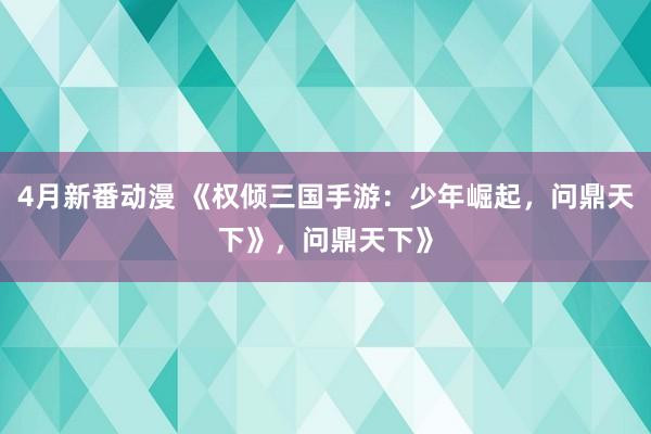 4月新番动漫 《权倾三国手游：少年崛起，问鼎天下》，问鼎天下》