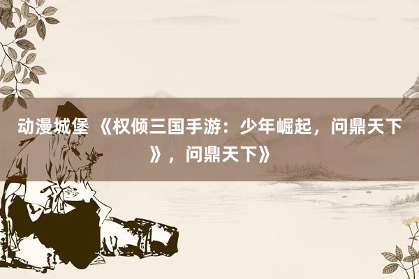 动漫城堡 《权倾三国手游：少年崛起，问鼎天下》，问鼎天下》