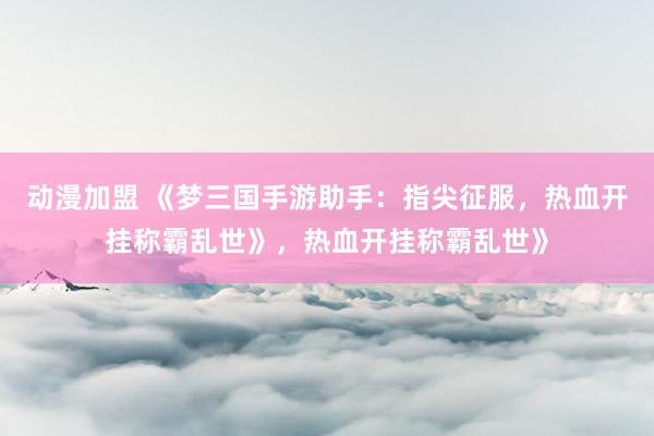 动漫加盟 《梦三国手游助手：指尖征服，热血开挂称霸乱世》，热血开挂称霸乱世》