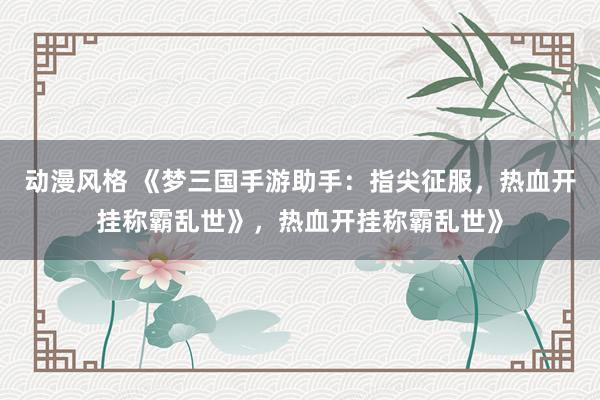 动漫风格 《梦三国手游助手：指尖征服，热血开挂称霸乱世》，热血开挂称霸乱世》