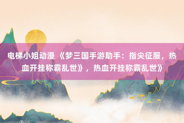 电梯小姐动漫 《梦三国手游助手：指尖征服，热血开挂称霸乱世》，热血开挂称霸乱世》
