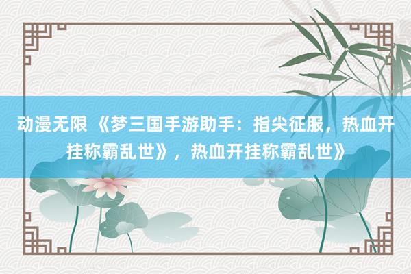 动漫无限 《梦三国手游助手：指尖征服，热血开挂称霸乱世》，热血开挂称霸乱世》