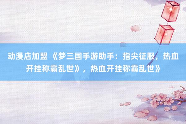 动漫店加盟 《梦三国手游助手：指尖征服，热血开挂称霸乱世》，热血开挂称霸乱世》