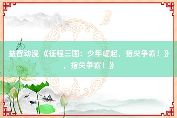 益智动漫 《征程三国：少年崛起，指尖争霸！》，指尖争霸！》