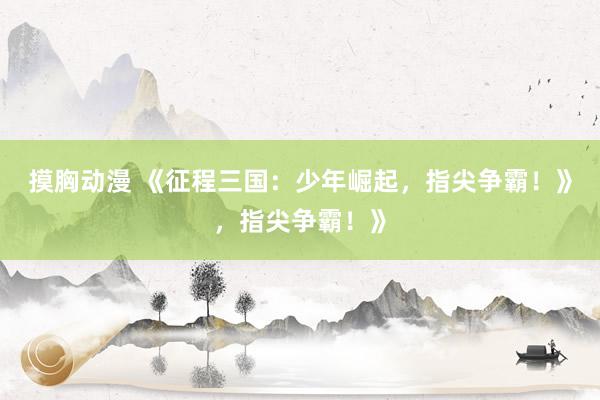 摸胸动漫 《征程三国：少年崛起，指尖争霸！》，指尖争霸！》