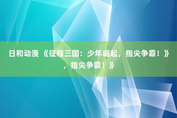 日和动漫 《征程三国：少年崛起，指尖争霸！》，指尖争霸！》