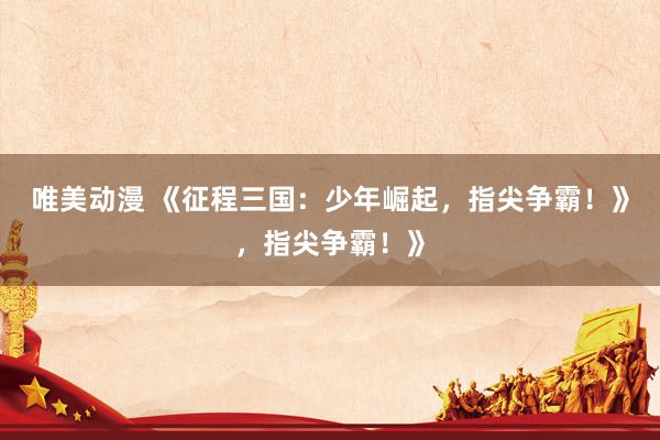 唯美动漫 《征程三国：少年崛起，指尖争霸！》，指尖争霸！》