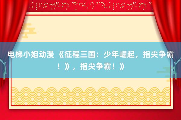 电梯小姐动漫 《征程三国：少年崛起，指尖争霸！》，指尖争霸！》
