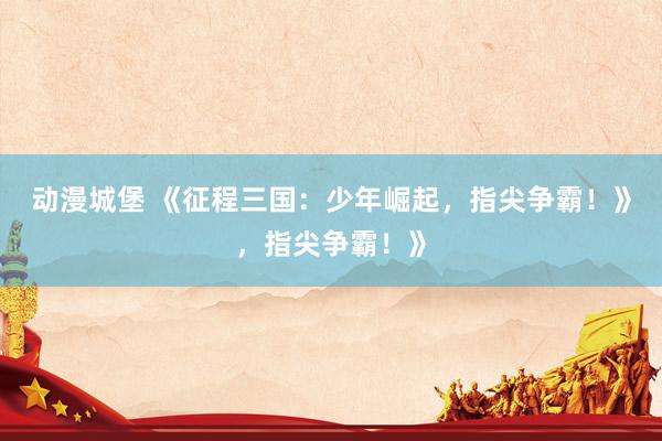 动漫城堡 《征程三国：少年崛起，指尖争霸！》，指尖争霸！》