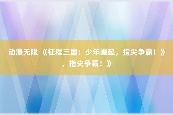 动漫无限 《征程三国：少年崛起，指尖争霸！》，指尖争霸！》