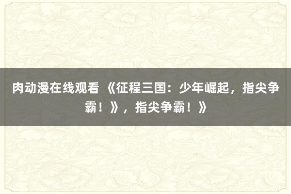 肉动漫在线观看 《征程三国：少年崛起，指尖争霸！》，指尖争霸！》
