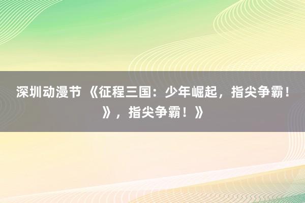 深圳动漫节 《征程三国：少年崛起，指尖争霸！》，指尖争霸！》