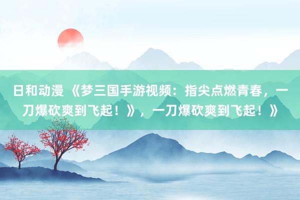 日和动漫 《梦三国手游视频：指尖点燃青春，一刀爆砍爽到飞起！》，一刀爆砍爽到飞起！》